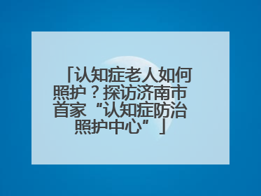 认知症老人如何照护？探访济南市首家“认知症防治照护中心”
