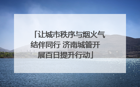 让城市秩序与烟火气结伴同行 济南城管开展百日提升行动