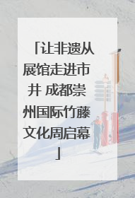 让非遗从展馆走进市井 成都崇州国际竹藤文化周启幕