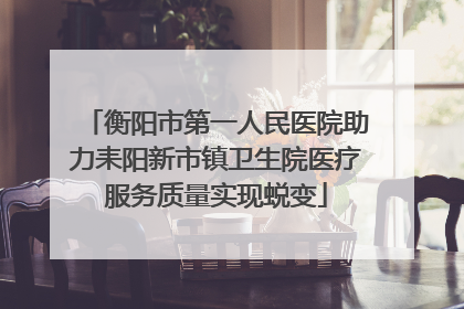 衡阳市第一人民医院助力耒阳新市镇卫生院医疗服务质量实现蜕变