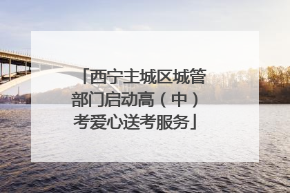 西宁主城区城管部门启动高（中）考爱心送考服务