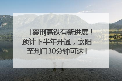 襄荆高铁有新进展！预计下半年开通，襄阳至荆门30分钟可达