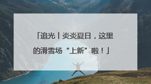 追光丨炎炎夏日，这里的滑雪场“上新”啦！