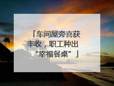 车间屋旁喜获丰收，职工种出“幸福餐桌”