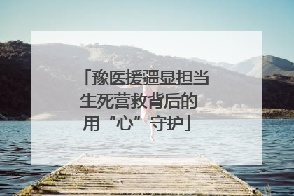 豫医援疆显担当 生死营救背后的用“心”守护