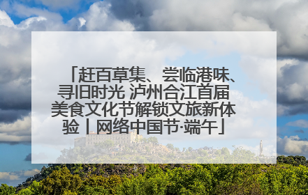 赶百草集、尝临港味、寻旧时光 泸州合江首届美食文化节解锁文旅新体验丨网络中国节·端午