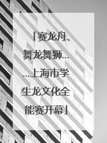 赛龙舟、舞龙舞狮……上海市学生龙文化全能赛开幕