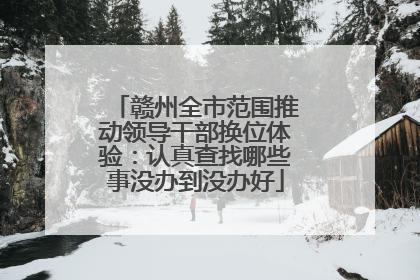 赣州全市范围推动领导干部换位体验：认真查找哪些事没办到没办好