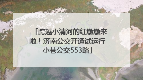 跨越小清河的红墩墩来啦！济南公交开通试运行小巷公交553路