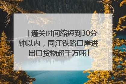 通关时间缩短到30分钟以内，同江铁路口岸进出口货物超千万吨