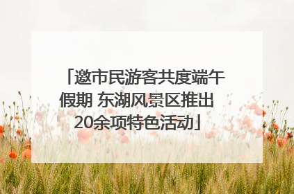 邀市民游客共度端午假期 东湖风景区推出20余项特色活动