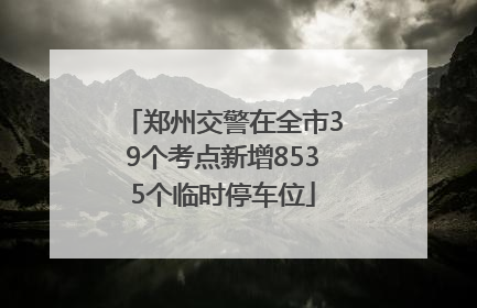 郑州交警在全市39个考点新增8535个临时停车位