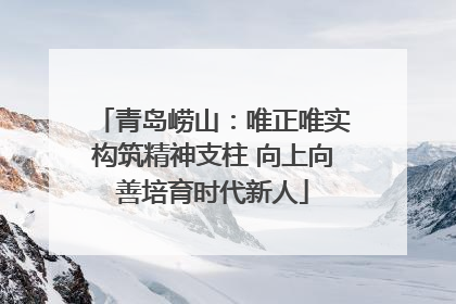 青岛崂山：唯正唯实构筑精神支柱 向上向善培育时代新人