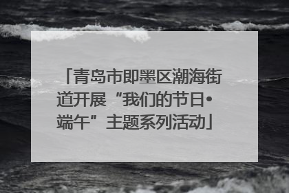 青岛市即墨区潮海街道开展“我们的节日•端午”主题系列活动