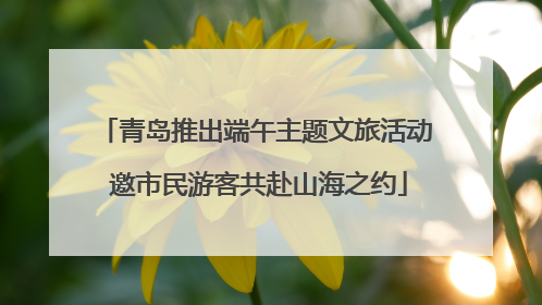 青岛推出端午主题文旅活动 邀市民游客共赴山海之约
