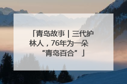 青岛故事｜三代护林人，76年为一朵“青岛百合”