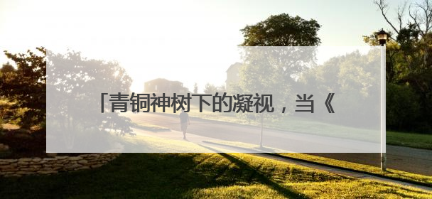 青铜神树下的凝视，当《三星堆》成为精神镜像