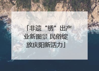 非遗“绣”出产业新图景 民俗绽放庆阳新活力
