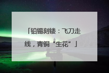 铅锡刻镂：飞刀走线，青铜“生花”