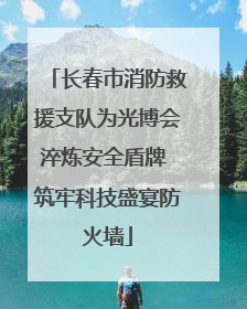 长春市消防救援支队为光博会淬炼安全盾牌 筑牢科技盛宴防火墙