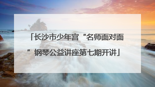 长沙市少年宫“名师面对面”钢琴公益讲座第七期开讲