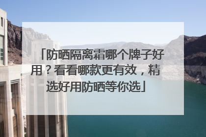 防晒隔离霜哪个牌子好用？看看哪款更有效，精选好用防晒等你选
