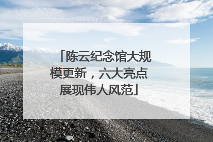 陈云纪念馆大规模更新，六大亮点展现伟人风范