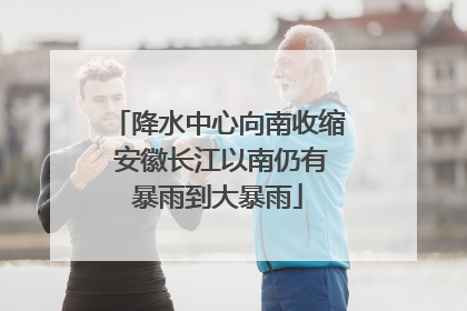 降水中心向南收缩 安徽长江以南仍有暴雨到大暴雨