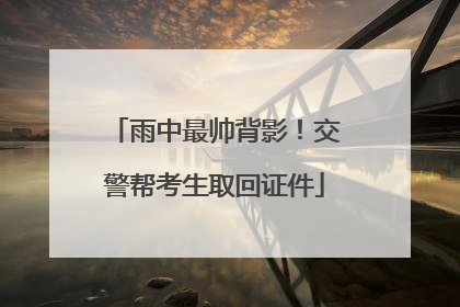 雨中最帅背影！交警帮考生取回证件