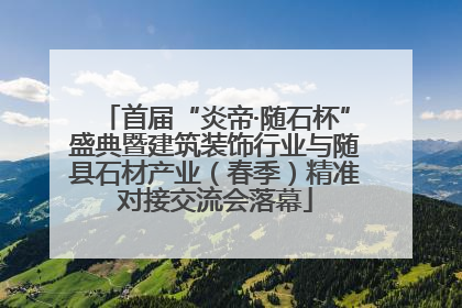 首届“炎帝·随石杯”盛典暨建筑装饰行业与随县石材产业（春季）精准对接交流会落幕