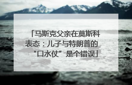 马斯克父亲在莫斯科表态：儿子与特朗普的“口水仗”是个错误