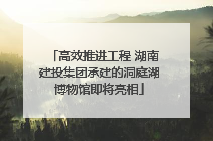 高效推进工程 湖南建投集团承建的洞庭湖博物馆即将亮相