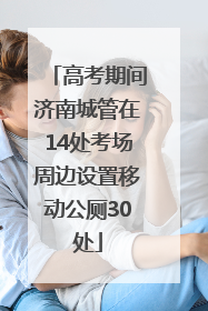 高考期间济南城管在14处考场周边设置移动公厕30处