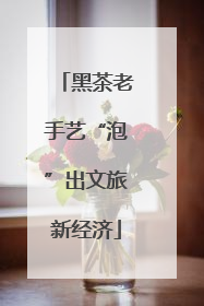黑茶老手艺“泡”出文旅新经济