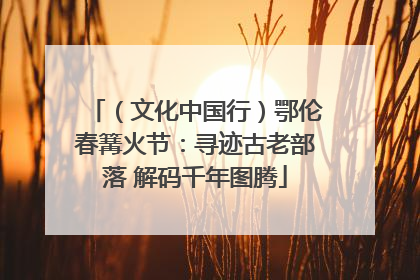 （文化中国行）鄂伦春篝火节：寻迹古老部落 解码千年图腾