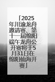 2025年川渝龙舟邀请赛、第十一届绵阳端午龙舟公开赛将于5月31日在绵阳仙海开赛