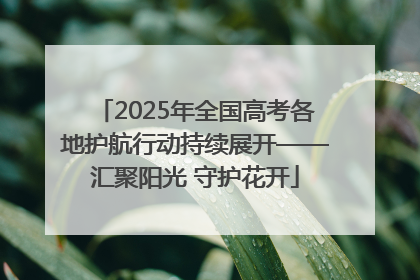 2025年全国高考各地护航行动持续展开——汇聚阳光 守护花开