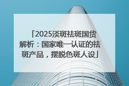 2025淡斑祛斑国货解析：国家唯一认证的祛斑产品，摆脱色斑人设