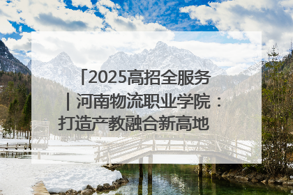 2025高招全服务｜河南物流职业学院：打造产教融合新高地 推动高质量快速发展