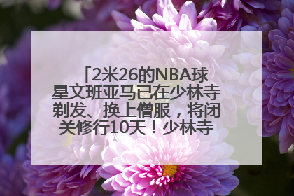 2米26的NBA球星文班亚马已在少林寺剃发、换上僧服，将闭关修行10天！少林寺回应：人在寺里