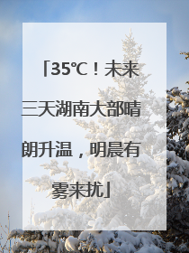 35℃！未来三天湖南大部晴朗升温，明晨有雾来扰