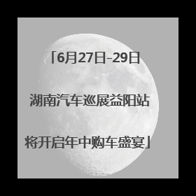 6月27日-29日 湖南汽车巡展益阳站将开启年中购车盛宴